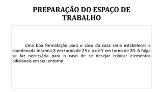 PREPARAÇÃO DO ESPAÇO DE
TRABALHO
Uma boa formatação para o caso da casa seria estabelecer a
coordenada máxima X em torno de 25 e a de Y em torno de 20. A folga
se faz necessária para o caso de se desejar colocar elementos
adicionais em seu entorno.
 