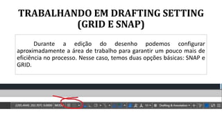 TRABALHANDO EM DRAFTING SETTING
(GRID E SNAP)
Durante a edição do desenho podemos configurar
aproximadamente a área de trabalho para garantir um pouco mais de
eficiência no processo. Nesse caso, temos duas opções básicas: SNAP e
GRID.
 