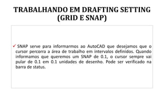 TRABALHANDO EM DRAFTING SETTING
(GRID E SNAP)
 SNAP serve para informarmos ao AutoCAD que desejamos que o
cursor percorra a área de trabalho em intervalos definidos. Quando
informamos que queremos um SNAP de 0.1, o cursor sempre vai
pular de 0.1 em 0.1 unidades de desenho. Pode ser verificado na
barra de status.
 