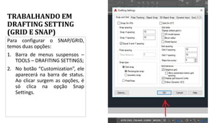 TRABALHANDO EM
DRAFTING SETTING
(GRID E SNAP)
Para configurar o SNAP/GRID,
temos duas opções:
1. Barra de menus suspensos –
TOOLS – DRAFITING SETTINGS;
2. No botão “Customization”, ele
aparecerá na barra de status.
Ao clicar surgem as opções, é
só clica na opção Snap
Settings.
 