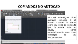 COMANDOS NO AUTOCAD
Para ter informações sobre
qualquer comando é só
manter o cursor do mouse
sobre seu ícone de comando
que, se esperar mais um
pouco, abrirá
automaticamente uma breve
explicação de seu
funcionamento.
 