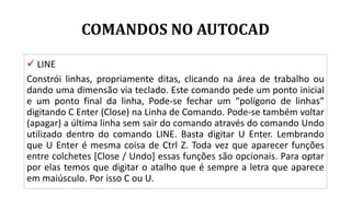 COMANDOS NO AUTOCAD
 LINE
Constrói linhas, propriamente ditas, clicando na área de trabalho ou
dando uma dimensão via teclado. Este comando pede um ponto inicial
e um ponto final da linha, Pode-se fechar um “polígono de linhas”
digitando C Enter (Close) na Linha de Comando. Pode-se também voltar
(apagar) a última linha sem sair do comando através do comando Undo
utilizado dentro do comando LINE. Basta digitar U Enter. Lembrando
que U Enter é mesma coisa de Ctrl Z. Toda vez que aparecer funções
entre colchetes [Close / Undo] essas funções são opcionais. Para optar
por elas temos que digitar o atalho que é sempre a letra que aparece
em maiúsculo. Por isso C ou U.
 