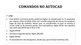 COMANDOS NO AUTOCAD
 LINE
1. Para definir o primeiro ponto, podemos digitar as coordenadas X e Y, separadas
por vírgula, como também clicar com o botão esquerdo do mouse em qualquer
lugar da área de trabalho. Nesse caso, as coordenadas na qual se localiza o
cursor serão as do primeiro ponto. Para exemplificar, digite 50,50. Isso significa
que você está definindo X=50 e Y=50.
2. Digite ENTER
3. Forneça o segundo ponto, digite 200,200
4. Digite ENTER
5. O comando line não desaparece, desde que, para finalizar teclemos ESC.
 