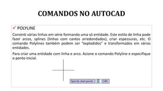 COMANDOS NO AUTOCAD
 POLYLINE
Constrói várias linhas em série formando uma só entidade. Este estilo de linha pode
fazer arcos, splines (linhas com cantos arredondados), criar espessuras, etc. O
comando Polylines também podem ser “explodidos” e transformados em várias
entidades.
Para criar uma entidade com linha e arco. Acione o comando Polyline e especifique
o ponto inicial.
 
