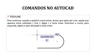 COMANDOS NO AUTOCAD
 POLYLINE
Para continuar usando o polyline como linhas, temos que optar por Line, opção que
aparece entre colchetes [ Line ], digite L e tecle enter. Posicione o cursor para
esquerda, digite o valor desejado e tecle enter.
 