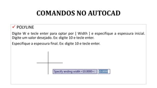 COMANDOS NO AUTOCAD
 POLYLINE
Digite W e tecle enter para optar por [ Width ] e especifique a espessura inicial.
Digite um valor desejado. Ex: digite 10 e tecle enter.
Especifique a espessura final. Ex: digite 10 e tecle enter.
 