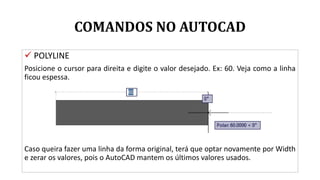 COMANDOS NO AUTOCAD
 POLYLINE
Posicione o cursor para direita e digite o valor desejado. Ex: 60. Veja como a linha
ficou espessa.
Caso queira fazer uma linha da forma original, terá que optar novamente por Width
e zerar os valores, pois o AutoCAD mantem os últimos valores usados.
 