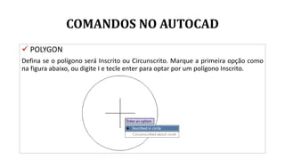 COMANDOS NO AUTOCAD
 POLYGON
Defina se o polígono será Inscrito ou Circunscrito. Marque a primeira opção como
na figura abaixo, ou digite I e tecle enter para optar por um polígono Inscrito.
 