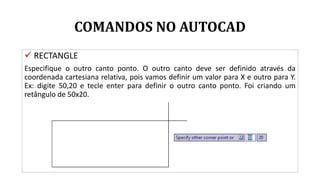 COMANDOS NO AUTOCAD
 RECTANGLE
Especifique o outro canto ponto. O outro canto deve ser definido através da
coordenada cartesiana relativa, pois vamos definir um valor para X e outro para Y.
Ex: digite 50,20 e tecle enter para definir o outro canto ponto. Foi criando um
retângulo de 50x20.
 