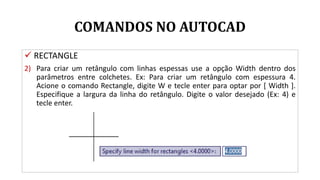 COMANDOS NO AUTOCAD
 RECTANGLE
2) Para criar um retângulo com linhas espessas use a opção Width dentro dos
parâmetros entre colchetes. Ex: Para criar um retângulo com espessura 4.
Acione o comando Rectangle, digite W e tecle enter para optar por [ Width ].
Especifique a largura da linha do retângulo. Digite o valor desejado (Ex: 4) e
tecle enter.
 