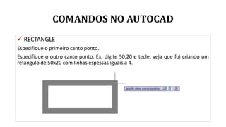 COMANDOS NO AUTOCAD
 RECTANGLE
Especifique o primeiro canto ponto.
Especifique o outro canto ponto. Ex: digite 50,20 e tecle, veja que foi criando um
retângulo de 50x20 com linhas espessas iguais a 4.
 