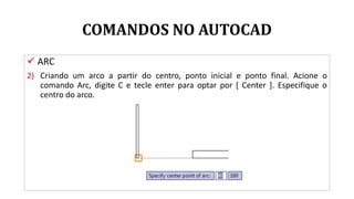 COMANDOS NO AUTOCAD
 ARC
2) Criando um arco a partir do centro, ponto inicial e ponto final. Acione o
comando Arc, digite C e tecle enter para optar por [ Center ]. Especifique o
centro do arco.
 
