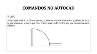 COMANDOS NO AUTOCAD
 ARC
Assim que definir o último ponto, o comando será encerrado e criado o arco.
Lembrando que sempre que criar o arco a partir do centro, ele gira no sentido anti-
horário.
 