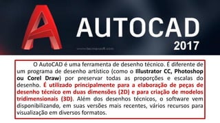 O AutoCAD é uma ferramenta de desenho técnico. É diferente de
um programa de desenho artístico (como o Illustrator CC, Photoshop
ou Corel Draw) por preservar todas as proporções e escalas do
desenho. É utilizado principalmente para a elaboração de peças de
desenho técnico em duas dimensões (2D) e para criação de modelos
tridimensionais (3D). Além dos desenhos técnicos, o software vem
disponibilizando, em suas versões mais recentes, vários recursos para
visualização em diversos formatos.
 