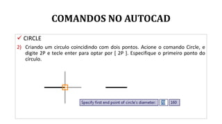 COMANDOS NO AUTOCAD
 CIRCLE
2) Criando um circulo coincidindo com dois pontos. Acione o comando Circle, e
digite 2P e tecle enter para optar por [ 2P ]. Especifique o primeiro ponto do
círculo.
 