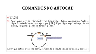COMANDOS NO AUTOCAD
 CIRCLE
3) Criando um circulo coincidindo com três pontos. Acione o comando Circle, e
digite 3P e tecle enter para optar por [ 3P ]. Especifique o primeiro ponto do
círculo, o segundo ponto e o terceiro ponto.
Assim que definir o terceiro ponto, será criado o círculo coincidindo com 3 pontos.
 