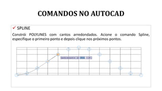 COMANDOS NO AUTOCAD
 SPLINE
Constrói POLYLINES com cantos arredondados. Acione o comando Spline,
especifique o primeiro ponto e depois clique nos próximos pontos.
 