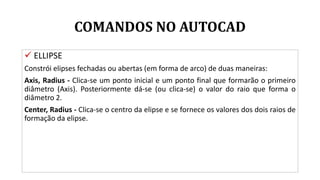 COMANDOS NO AUTOCAD
 ELLIPSE
Constrói elipses fechadas ou abertas (em forma de arco) de duas maneiras:
Axis, Radius - Clica-se um ponto inicial e um ponto final que formarão o primeiro
diâmetro (Axis). Posteriormente dá-se (ou clica-se) o valor do raio que forma o
diâmetro 2.
Center, Radius - Clica-se o centro da elipse e se fornece os valores dos dois raios de
formação da elipse.
 