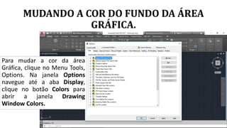 MUDANDO A COR DO FUNDO DA ÁREA
GRÁFICA.
Para mudar a cor da área
Gráfica, clique no Menu Tools,
Options. Na janela Options
navegue até a aba Display,
clique no botão Colors para
abrir a janela Drawing
Window Colors.
 