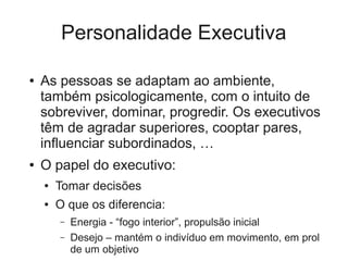 Personalidade Executiva

●   As pessoas se adaptam ao ambiente,
    também psicologicamente, com o intuito de
    sobreviver, dominar, progredir. Os executivos
    têm de agradar superiores, cooptar pares,
    influenciar subordinados, …
●   O papel do executivo:
    ●   Tomar decisões
    ●   O que os diferencia:
        –   Energia - “fogo interior”, propulsão inicial
        –   Desejo – mantém o indivíduo em movimento, em prol
            de um objetivo
 