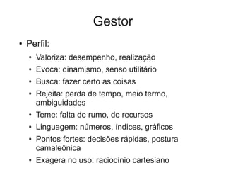 Gestor
●   Perfil:
    ●   Valoriza: desempenho, realização
    ●   Evoca: dinamismo, senso utilitário
    ●   Busca: fazer certo as coisas
    ●   Rejeita: perda de tempo, meio termo,
        ambiguidades
    ●   Teme: falta de rumo, de recursos
    ●   Linguagem: números, índices, gráficos
    ●   Pontos fortes: decisões rápidas, postura
        camaleônica
    ●   Exagera no uso: raciocínio cartesiano
 
