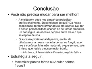 Conclusão
●   Você não precisa mudar para ser melhor!
        –   A moldagem pode nos ajudar ou prejudicar
            profissionalmente. Dependendo do quê? Da nossa
            capacidade de transformar aquilo em talento. De dar
            a nossa personalidade chance de se tornar produtiva.
            De conseguir um encaixe perfeito entre ela e o que
            se espera de nós.
        –   O sucesso profissional depende, então, de
            otimizarmos a nossa maneira de ser na função que
            nos é confiada. Mas não mudando o que somos, pois
            é nisso que reside o nosso maior trunfo.
             ●   Julio Lobos, A Personalidade Executiva, Negócio Editora
●   Estratégia a seguir:
    ●   Maximizar pontos fortes ou Anular pontos
        fracos?
 