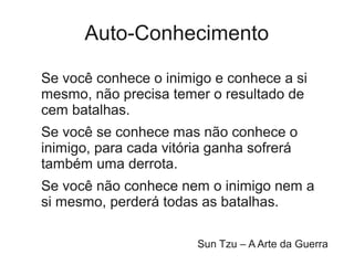 Auto-Conhecimento

Se você conhece o inimigo e conhece a si
mesmo, não precisa temer o resultado de
cem batalhas.
Se você se conhece mas não conhece o
inimigo, para cada vitória ganha sofrerá
também uma derrota.
Se você não conhece nem o inimigo nem a
si mesmo, perderá todas as batalhas.

                        Sun Tzu – A Arte da Guerra
 