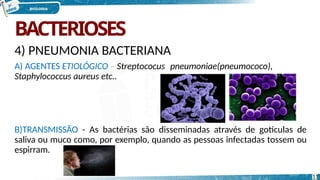 BACTERIOSES
4) PNEUMONIA BACTERIANA
A) AGENTES ETIOLÓGICO – Streptococus pneumoniae(pneumococo),
Staphylococcus aureus etc..
B)TRANSMISSÃO - As bactérias são disseminadas através de gotículas de
saliva ou muco como, por exemplo, quando as pessoas infectadas tossem ou
espirram.
11
 