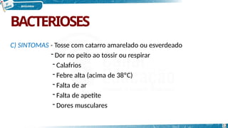 BACTERIOSES
12
C) SINTOMAS - Tosse com catarro amarelado ou esverdeado
- Dor no peito ao tossir ou respirar
- Calafrios
- Febre alta (acima de 38ºC)
- Falta de ar
- Falta de apetite
- Dores musculares
 
