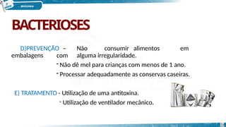 BACTERIOSES
D)PREVENÇÃO – Não consumir alimentos em
embalagens com alguma irregularidade.
- Não dê mel para crianças com menos de 1 ano.
- Processar adequadamente as conservas caseiras.
E) TRATAMENTO - Utilização de uma antitoxina.
- Utilização de ventilador mecânico.
16
 