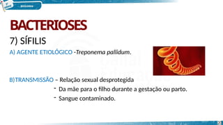 BACTERIOSES
7) SÍFILIS
A) AGENTE ETIOLÓGICO -Treponema pallidum.
B)TRANSMISSÃO – Relação sexual desprotegida
- Da mãe para o filho durante a gestação ou parto.
- Sangue contaminado.
20
 