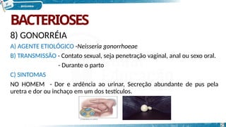 BACTERIOSES
8) GONORRÉIA
A) AGENTE ETIOLÓGICO -Neisseria gonorrhoeae
B) TRANSMISSÃO - Contato sexual, seja penetração vaginal, anal ou sexo oral.
- Durante o parto
C) SINTOMAS
NO HOMEM - Dor e ardência ao urinar, Secreção abundante de pus pela
uretra e dor ou inchaço em um dos testículos.
25
 