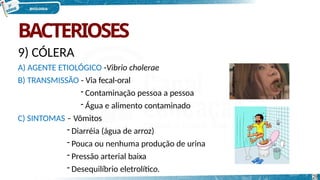 BACTERIOSES
9) CÓLERA
A) AGENTE ETIOLÓGICO -Vibrio cholerae
B) TRANSMISSÃO - Via fecal-oral
- Contaminação pessoa a pessoa
- Água e alimento contaminado
C) SINTOMAS – Vômitos
- Diarréia (água de arroz)
- Pouca ou nenhuma produção de urina
- Pressão arterial baixa
- Desequilíbrio eletrolítico.
28
 