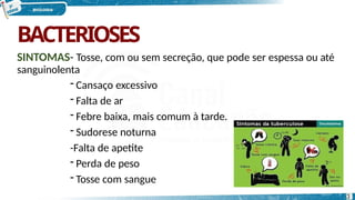 BACTERIOSES
SINTOMAS- Tosse, com ou sem secreção, que pode ser espessa ou até
sanguinolenta
- Cansaço excessivo
- Falta de ar
- Febre baixa, mais comum à tarde.
- Sudorese noturna
-Falta de apetite
- Perda de peso
- Tosse com sangue
3
 