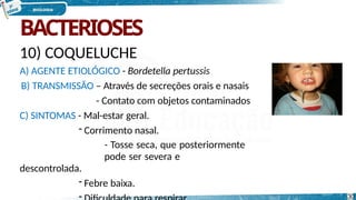 BACTERIOSES
10) COQUELUCHE
A) AGENTE ETIOLÓGICO - Bordetella pertussis
B) TRANSMISSÃO – Através de secreções orais e nasais
- Contato com objetos contaminados
C) SINTOMAS - Mal-estar geral.
- Corrimento nasal.
- Tosse seca, que posteriormente
pode ser severa e
descontrolada.
- Febre baixa.
- 30
 