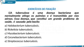 EXERCÍCIOS DE FIXAÇÃO
1)A tuberculose é uma doença bacteriana que
normalmente atinge os pulmões e é transmitida por vias
aéreas. Essa doença, que constitui um grande problema de
saúde, é causada pelo bacilo:
a) Halobacterium tuberculosis.
b) Rickettsia tuberculosis.
c) Mycobacterium tuberculosis.
d) Corynebacterium tuberculosis.
e) Streptococcus tuberculosis.
32
 