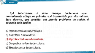 1)A tuberculose é uma doença bacteriana que
normalmente atinge os pulmões e é transmitida por vias aéreas.
Essa doença, que constitui um grande problema de saúde, é
causada pelo bacilo:
a) Halobacterium tuberculosis.
b) Rickettsia tuberculosis.
c) Mycobacterium tuberculosis.
d) Corynebacterium tuberculosis.
e) Streptococcus tuberculosis.
33
 