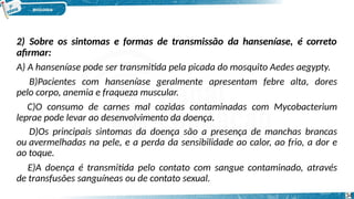 2) Sobre os sintomas e formas de transmissão da hanseníase, é correto
afirmar:
34
A) A hanseníase pode ser transmitida pela picada do mosquito Aedes aegypty.
B)Pacientes com hanseníase geralmente apresentam febre alta, dores
pelo corpo, anemia e fraqueza muscular.
C)O consumo de carnes mal cozidas contaminadas com Mycobacterium
leprae pode levar ao desenvolvimento da doença.
D)Os principais sintomas da doença são a presença de manchas brancas
ou avermelhadas na pele, e a perda da sensibilidade ao calor, ao frio, a dor e
ao toque.
E)A doença é transmitida pelo contato com sangue contaminado, através
de transfusões sanguíneas ou de contato sexual.
 
