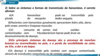 2) Sobre os sintomas e formas de transmissão da hanseníase, é correto
afirmar:
A)A hanseníase pode ser transmitida pela
picada do mosquito Aedes aegypty.
B)Pacientes com hanseníase geralmente apresentam febre alta, dores
pelo corpo, anemia e fraqueza muscular.
C)O consumo de carnes mal cozidas
contaminadas com Mycobacterium leprae pode levar ao
desenvolvimento da doença.
D)Os principais sintomas da doença são a presença de manchas
brancas ou avermelhadas na pele, e a perda da sensibilidade ao calor,
ao frio, a dor e ao toque.
E)A doença é transmitida pelo contato com sangue contaminado,
através de transfusões sanguíneas ou de contato sexual. 35
 