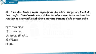 4) Uma das lesões mais específicas da sífilis surge no local da
inoculação. Geralmente ela é única, indolor e com base endurecida.
Analise as alternativas abaixo e marque o nome dado a essa lesão.
a) cancro mole.
b) cancro duro.
c) roséola sifilítica.
d) sifílides.
e) afta.
38
 