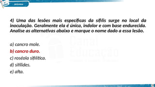 4) Uma das lesões mais específicas da sífilis surge no local da
inoculação. Geralmente ela é única, indolor e com base endurecida.
Analise as alternativas abaixo e marque o nome dado a essa lesão.
a) cancro mole.
b) cancro duro.
c) roséola sifilítica.
d) sifílides.
e) afta.
39
 