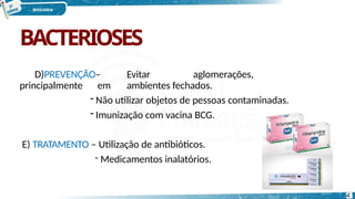 BACTERIOSES
D)PREVENÇÃO– Evitar aglomerações,
principalmente em ambientes fechados.
- Não utilizar objetos de pessoas contaminadas.
- Imunização com vacina BCG.
E) TRATAMENTO – Utilização de antibióticos.
- Medicamentos inalatórios.
4
 