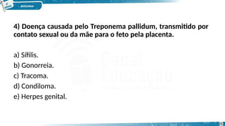 4) Doença causada pelo Treponema pallidum, transmitido por
contato sexual ou da mãe para o feto pela placenta.
a) Sífilis.
b) Gonorreia.
c) Tracoma.
d) Condiloma.
e) Herpes genital.
40
 