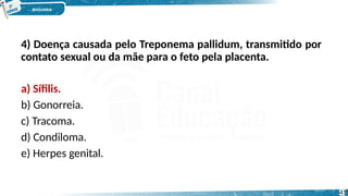 4) Doença causada pelo Treponema pallidum, transmitido por
contato sexual ou da mãe para o feto pela placenta.
a) Sífilis.
b) Gonorreia.
c) Tracoma.
d) Condiloma.
e) Herpes genital.
41
 