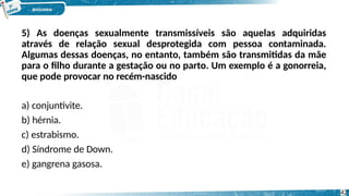5) As doenças sexualmente transmissíveis são aquelas adquiridas
através de relação sexual desprotegida com pessoa contaminada.
Algumas dessas doenças, no entanto, também são transmitidas da mãe
para o filho durante a gestação ou no parto. Um exemplo é a gonorreia,
que pode provocar no recém-nascido
a) conjuntivite.
b) hérnia.
c) estrabismo.
d) Síndrome de Down.
e) gangrena gasosa.
42
 