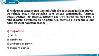 5) As doenças sexualmente transmissíveis são aquelas adquiridas através
de relação sexual desprotegida com pessoa contaminada. Algumas
dessas doenças, no entanto, também são transmitidas da mãe para o
filho durante a gestação ou no parto. Um exemplo é a gonorreia, que
pode provocar no recém-nascido
a) conjuntivite.
b) hérnia.
c) estrabismo.
d) Síndrome de Down.
e) gangrena gasosa.
44
 