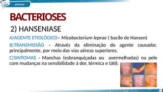BACTERIOSES
2) HANSENIASE
A)AGENTE ETIOLÓGICO– Micobacterium leprae ( bacilo de Hansen)
B)TRANSMISSÃO – Através da eliminação do agente causador,
principalmente, por meio das vias aéreas superiores.
C)SINTOMAS - Manchas (esbranquiçadas ou avermelhadas) na pele
com mudanças na sensibilidade à dor, térmica e tátil;
5
 