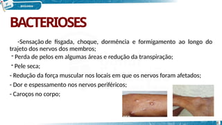 BACTERIOSES
-Sensação de fisgada, choque, dormência e formigamento ao longo do
trajeto dos nervos dos membros;
- Perda de pelos em algumas áreas e redução da transpiração;
- Pele seca;
- Redução da força muscular nos locais em que os nervos foram afetados;
- Dor e espessamento nos nervos periféricos;
- Caroços no corpo;
6
 