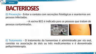 BACTERIOSES
D) Prevenção - Evitar o contato com secreções fisiológicas e exantemas em
pessoas infectadas.
- A vacina BCG é indicada para as pessoas que tratam de
pessoas contaminadas.
E) Tratamento - O tratamento da hanseníase é administrado por via oral,
consiste na associação de dois ou três medicamentos e é denominado
poliquimioterapia.
7
 