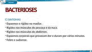 BACTERIOSES
9
C) SINTOMAS
- Espasmos e rigidez no maxilar.
- Rigidez nos músculos do pescoço e da nuca.
- Rigidez nos músculos do abdômen.
- Espasmos corporais que provocam dor e duram por vários minutos.
- Febre e sudorese.
 